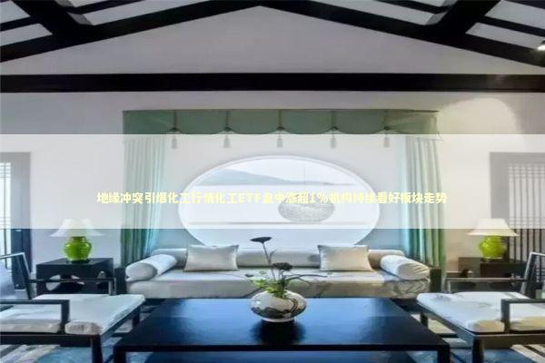 地缘冲突引爆化工行情化工ETF盘中涨超1%机构持续看好板块走势 新闻