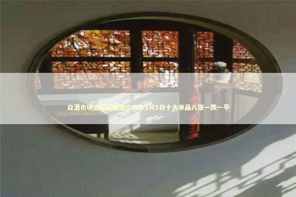白酒市场边际回暖酒价内参3月5日十大单品八涨一跌一平