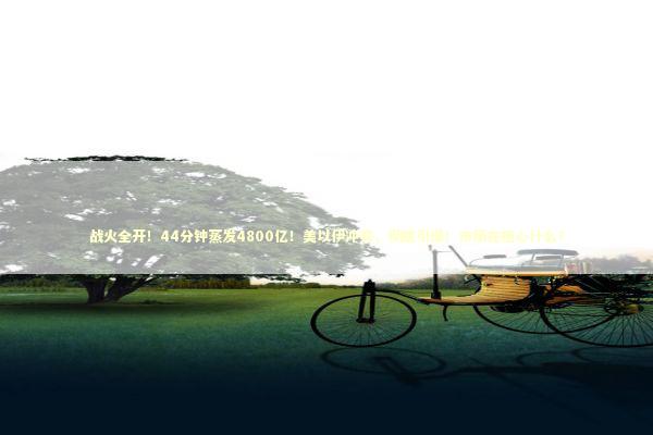 战火全开！44分钟蒸发4800亿！美以伊冲突，彻底引爆！市场在担心什么？