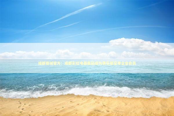 成都蓉城官方：成都彩虹电器集团成为俱乐部至尊企业会员