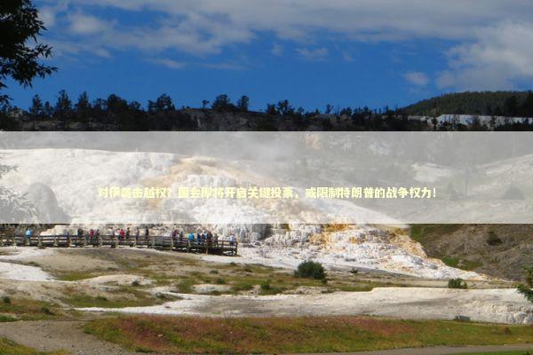 对伊袭击越权？国会即将开启关键投票，或限制特朗普的战争权力！