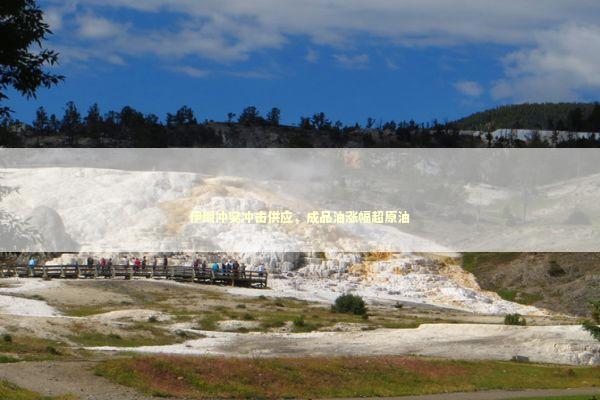 伊朗冲突冲击供应，成品油涨幅超原油