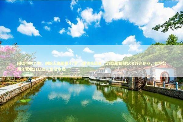 固德电材上市，创始人朱国来47岁、送货员出身，18年前借款100万元创业，如今公司年营收11亿长三角资本局