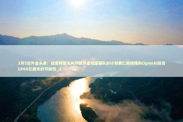 3月5日外盘头条：白宫称暂无向伊朗派遣地面部队的计划黄仁勋排除向OpenAI投资1000亿美元的可能性_2