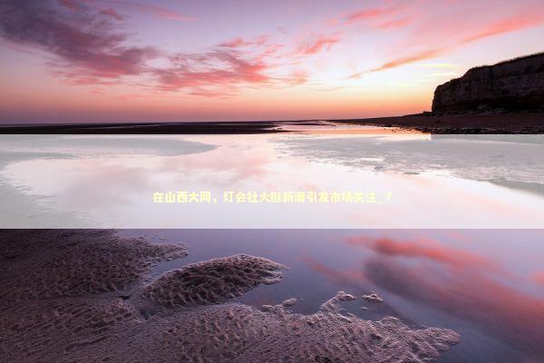 在山西大同，灯会社火挺新潮引发市场关注_7