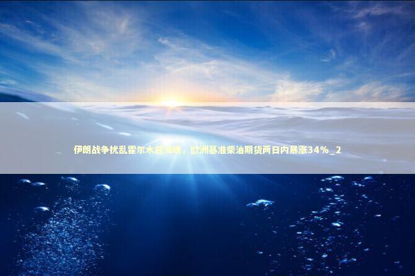 伊朗战争扰乱霍尔木兹海峡，欧洲基准柴油期货两日内暴涨34%_2