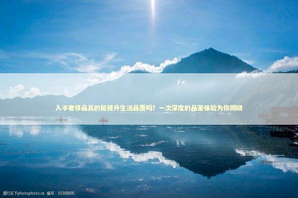 入手奢侈品真的能提升生活品质吗？一次深度的品鉴体验为你揭晓 时尚用品