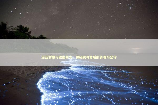 深蓝梦想与铁血荣光：探秘航母背后的青春与坚守