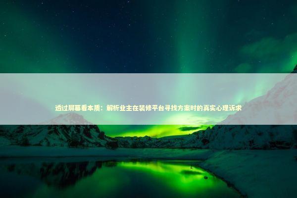 透过屏幕看本质：解析业主在装修平台寻找方案时的真实心理诉求